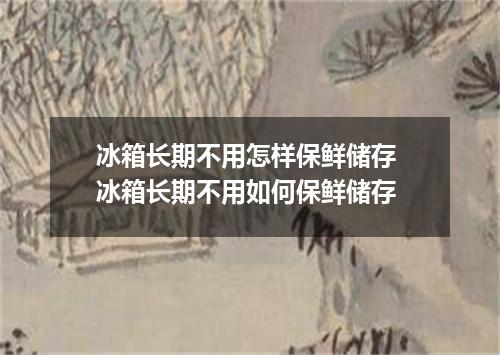 冰箱长期不用怎样保鲜储存 冰箱长期不用如何保鲜储存