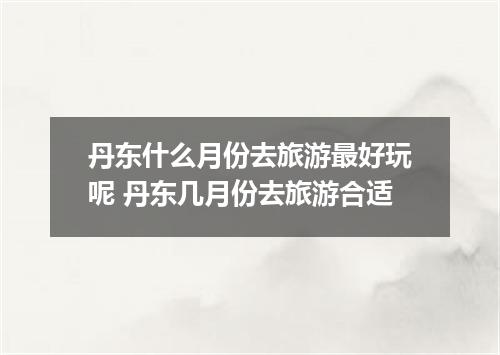 丹东什么月份去旅游最好玩呢 丹东几月份去旅游合适