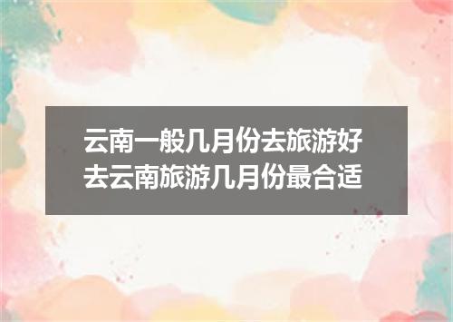 云南一般几月份去旅游好 去云南旅游几月份最合适
