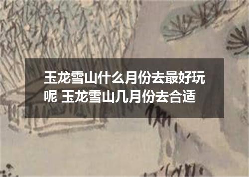 玉龙雪山什么月份去最好玩呢 玉龙雪山几月份去合适