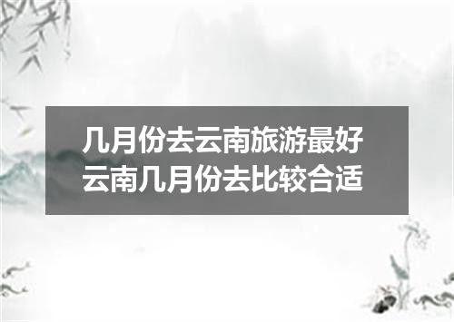几月份去云南旅游最好 云南几月份去比较合适