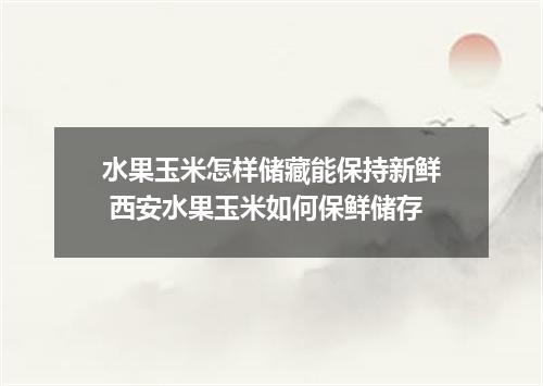水果玉米怎样储藏能保持新鲜 西安水果玉米如何保鲜储存