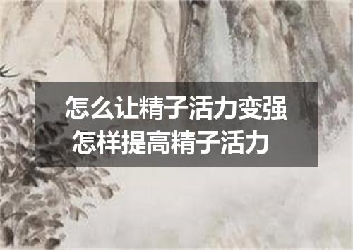 怎么让精子活力变强 怎样提高精子活力