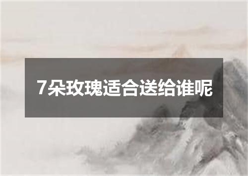 7朵玫瑰适合送给谁呢