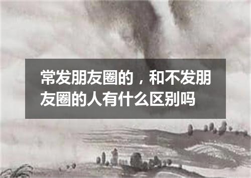 常发朋友圈的，和不发朋友圈的人有什么区别吗