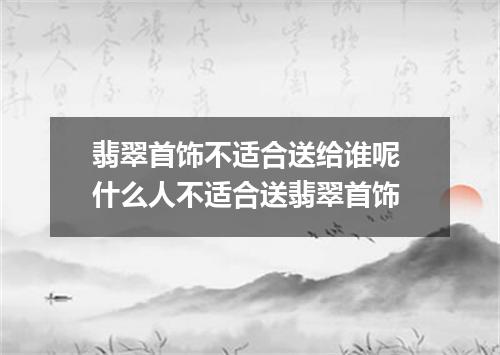 翡翠首饰不适合送给谁呢 什么人不适合送翡翠首饰