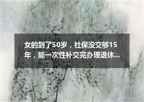 女的到了50岁，社保没交够15年，能一次性补交完办理退休吗