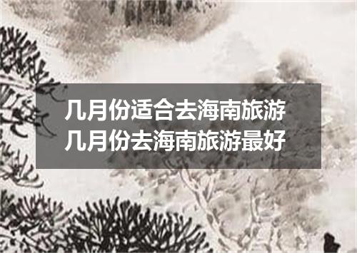几月份适合去海南旅游 几月份去海南旅游最好