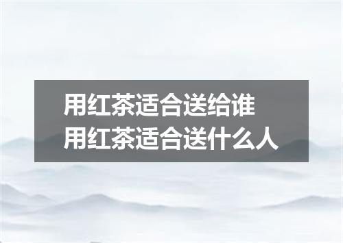 用红茶适合送给谁 用红茶适合送什么人