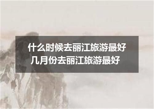什么时候去丽江旅游最好 几月份去丽江旅游最好