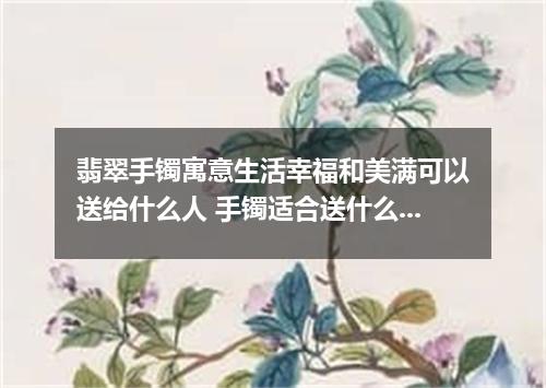 翡翠手镯寓意生活幸福和美满可以送给什么人 手镯适合送什么人带