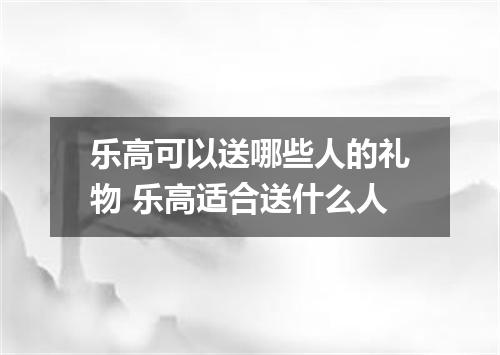 乐高可以送哪些人的礼物 乐高适合送什么人