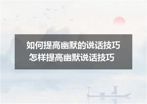 如何提高幽默的说话技巧 怎样提高幽默说话技巧