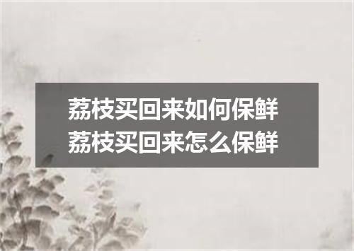 荔枝买回来如何保鲜 荔枝买回来怎么保鲜