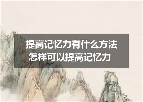 提高记忆力有什么方法 怎样可以提高记忆力