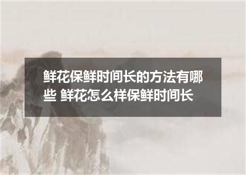 鲜花保鲜时间长的方法有哪些 鲜花怎么样保鲜时间长