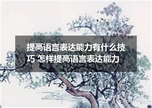 提高语言表达能力有什么技巧 怎样提高语言表达能力