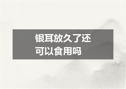 银耳放久了还可以食用吗