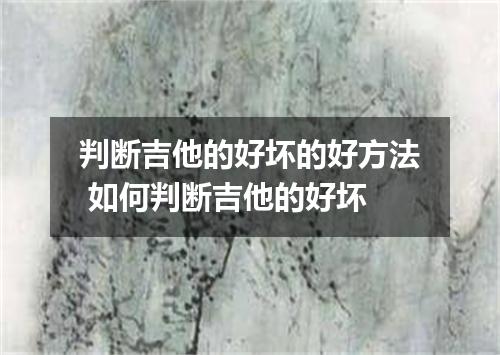 判断吉他的好坏的好方法 如何判断吉他的好坏