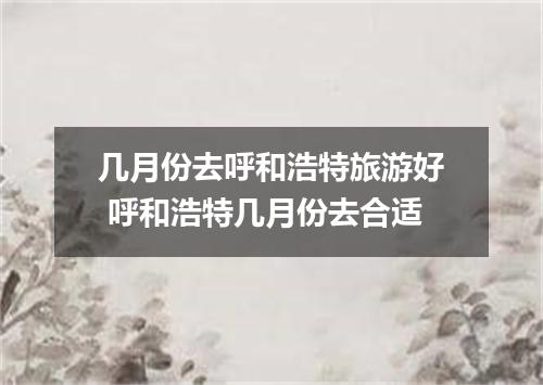 几月份去呼和浩特旅游好 呼和浩特几月份去合适