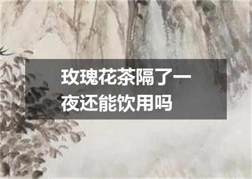 玫瑰花茶隔了一夜还能饮用吗