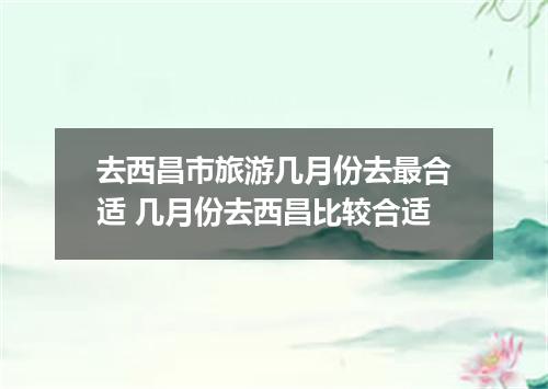 去西昌市旅游几月份去最合适 几月份去西昌比较合适