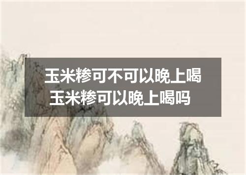 玉米糁可不可以晚上喝 玉米糁可以晚上喝吗