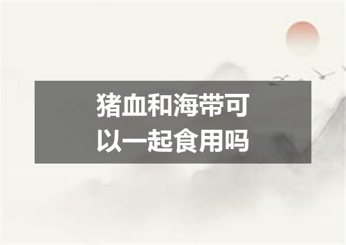 猪血和海带可以一起食用吗