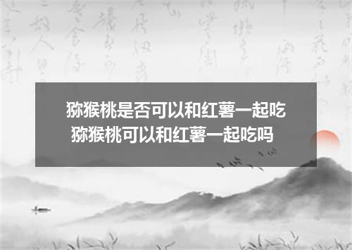 猕猴桃是否可以和红薯一起吃 猕猴桃可以和红薯一起吃吗