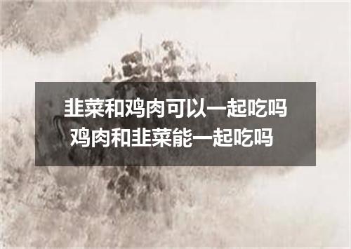 韭菜和鸡肉可以一起吃吗 鸡肉和韭菜能一起吃吗