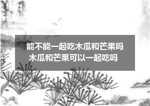 能不能一起吃木瓜和芒果吗 木瓜和芒果可以一起吃吗