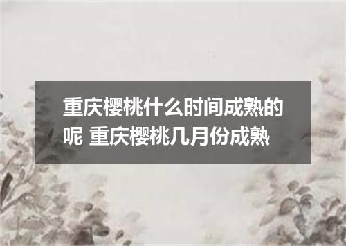 重庆樱桃什么时间成熟的呢 重庆樱桃几月份成熟