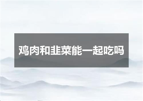 鸡肉和韭菜能一起吃吗
