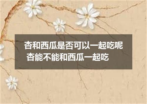 杏和西瓜是否可以一起吃呢 杏能不能和西瓜一起吃