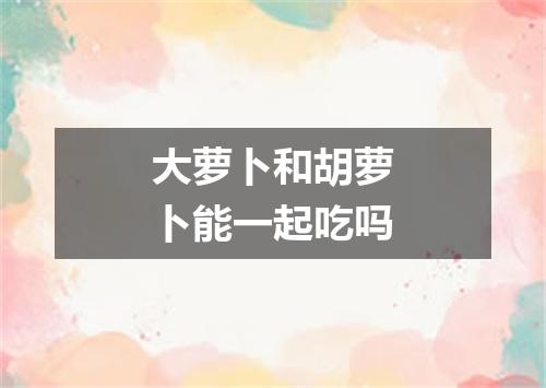 大萝卜和胡萝卜能一起吃吗