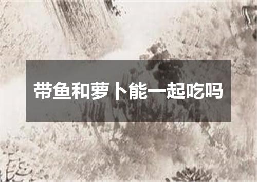 带鱼和萝卜能一起吃吗