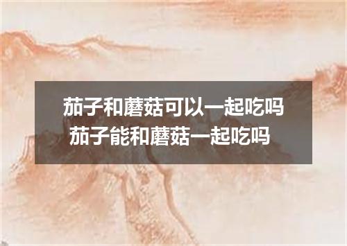 茄子和蘑菇可以一起吃吗 茄子能和蘑菇一起吃吗