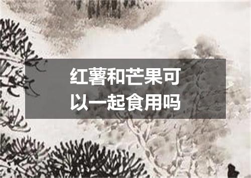 红薯和芒果可以一起食用吗