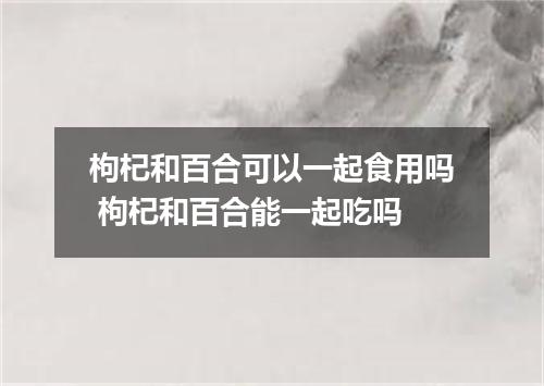 枸杞和百合可以一起食用吗 枸杞和百合能一起吃吗