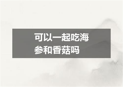 可以一起吃海参和香菇吗