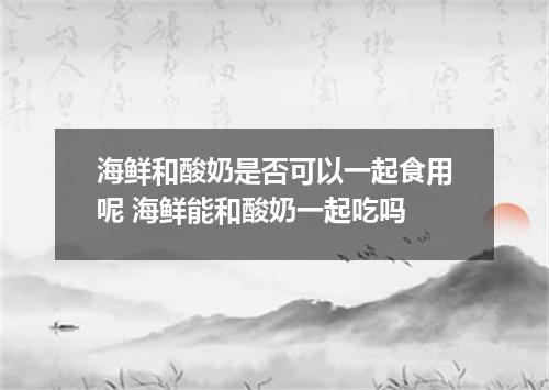 海鲜和酸奶是否可以一起食用呢 海鲜能和酸奶一起吃吗