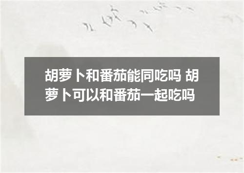 胡萝卜和番茄能同吃吗 胡萝卜可以和番茄一起吃吗
