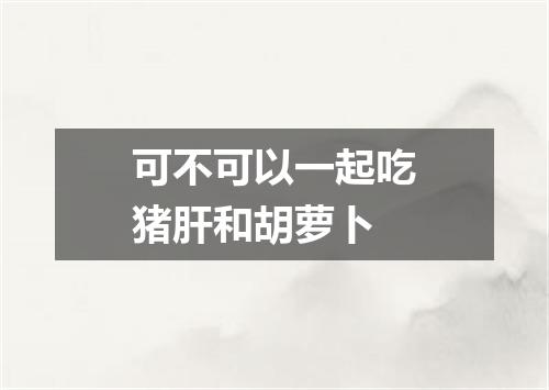 可不可以一起吃猪肝和胡萝卜