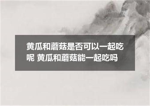 黄瓜和蘑菇是否可以一起吃呢 黄瓜和蘑菇能一起吃吗