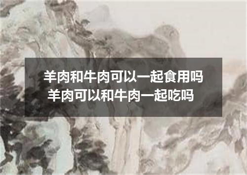 羊肉和牛肉可以一起食用吗 羊肉可以和牛肉一起吃吗