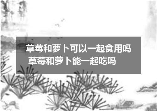 草莓和萝卜可以一起食用吗 草莓和萝卜能一起吃吗