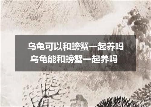 乌龟可以和螃蟹一起养吗 乌龟能和螃蟹一起养吗