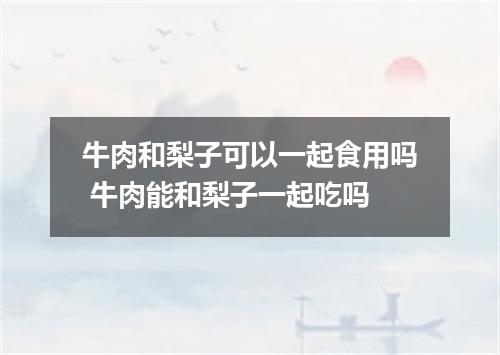 牛肉和梨子可以一起食用吗 牛肉能和梨子一起吃吗