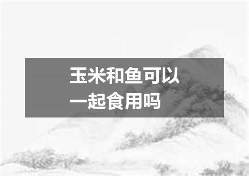 玉米和鱼可以一起食用吗