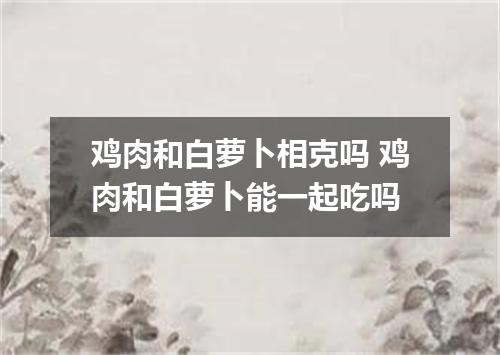 鸡肉和白萝卜相克吗 鸡肉和白萝卜能一起吃吗